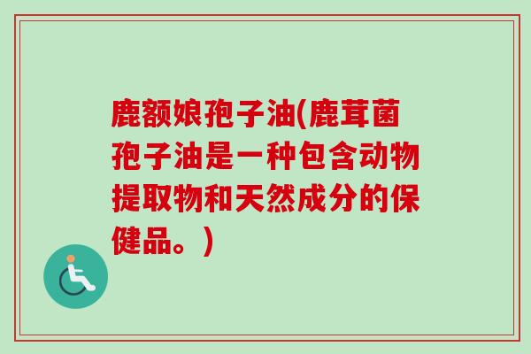 鹿额娘孢子油(鹿茸菌孢子油是一种包含动物提取物和天然成分的保健品。) 鹿额娘孢子油(鹿茸菌孢子油是一种包含动物提取物和天然成分的保健品。)
