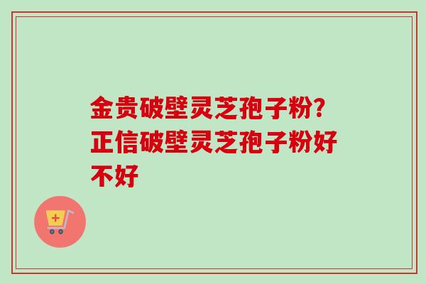 金贵破壁灵芝孢子粉?正信破壁灵芝孢子粉好不好 金贵破壁灵芝孢子粉?正信破壁灵芝孢子粉好不好