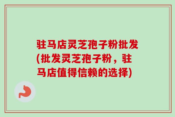 驻马店灵芝孢子粉批发(批发灵芝孢子粉，驻马店值得信赖的选择)