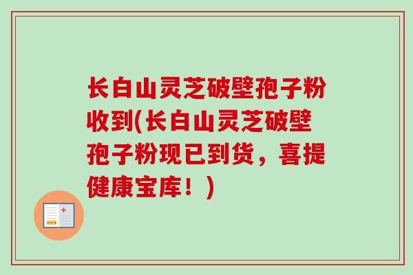 长白山灵芝破壁孢子粉收到(长白山灵芝破壁孢子粉现已到货，喜提健康宝库！)