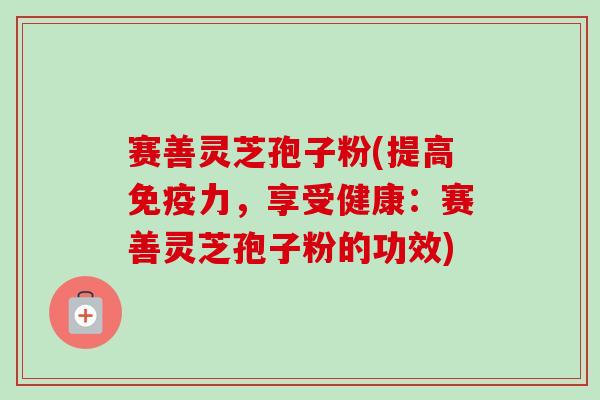 赛善灵芝孢子粉(提高免疫力,享受健康:赛善灵芝孢子粉的功效) 赛善灵芝孢子粉(提高免疫力,享受健康:赛善灵芝孢子粉的功效)