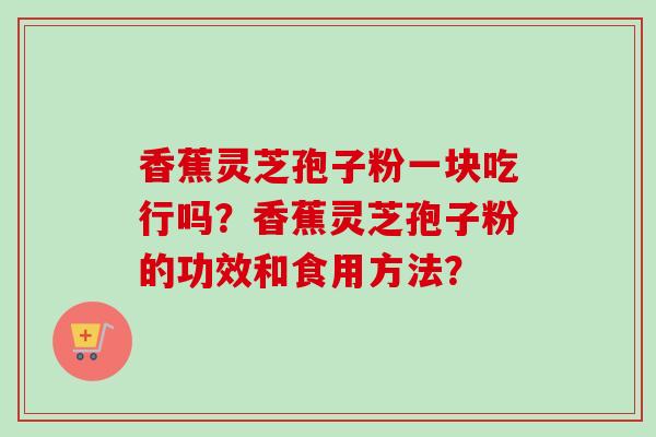 香蕉灵芝孢子粉一块吃行吗?香蕉灵芝孢子粉的功效和食用方法? 香蕉灵芝孢子粉一块吃行吗?香蕉灵芝孢子粉的功效和食用方法?
