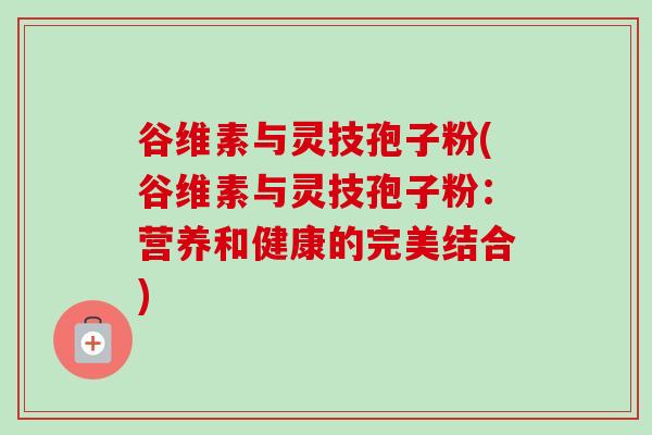 谷维素与灵技孢子粉(谷维素与灵技孢子粉：营养和健康的完美结合)