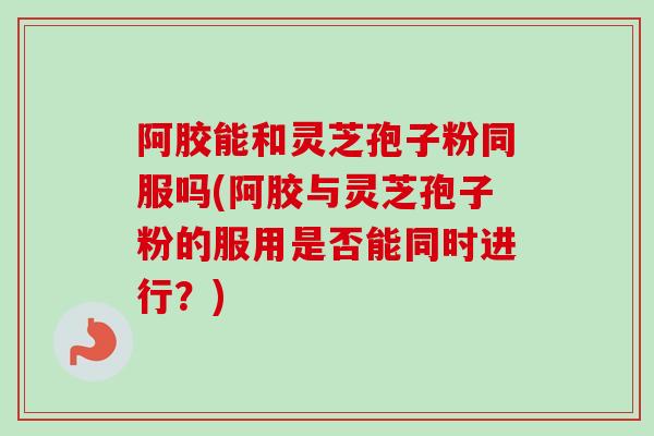 阿胶能和灵芝孢子粉同服吗(阿胶与灵芝孢子粉的服用是否能同时进行?) 阿胶能和灵芝孢子粉同服吗(阿胶与灵芝孢子粉的服用是否能同时进行?)