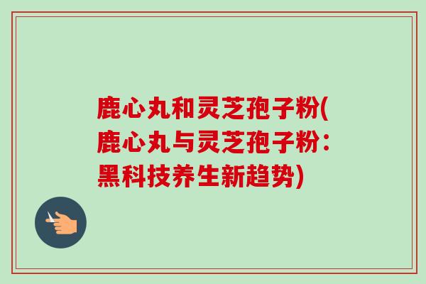 鹿心丸和灵芝孢子粉(鹿心丸与灵芝孢子粉：黑科技养生新趋势)