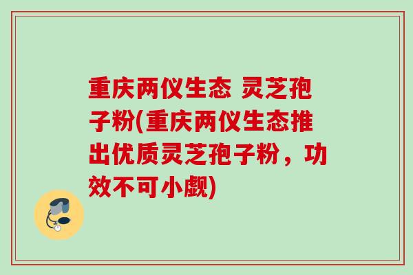 重庆两仪生态 灵芝孢子粉(重庆两仪生态推出优质灵芝孢子粉,功效不可小觑) 重庆两仪生态 灵芝孢子粉(重庆两仪生态推出优质灵芝孢子粉,功效不可小觑)