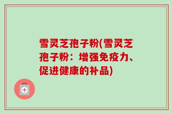 雪灵芝孢子粉(雪灵芝孢子粉:增强免疫力、促进健康的补品) 雪灵芝孢子粉(雪灵芝孢子粉:增强免疫力、促进健康的补品)