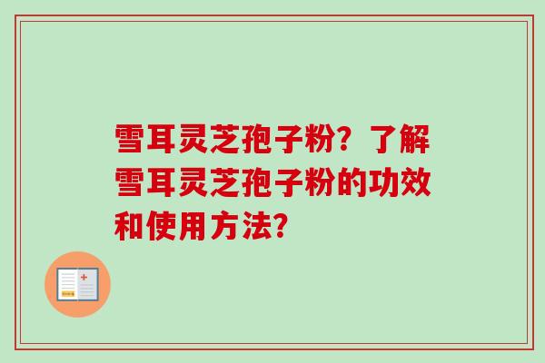 雪耳灵芝孢子粉?了解雪耳灵芝孢子粉的功效和使用方法? 雪耳灵芝孢子粉?了解雪耳灵芝孢子粉的功效和使用方法?