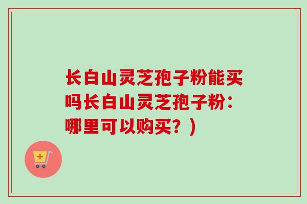 长白山灵芝孢子粉能买吗长白山灵芝孢子粉:哪里可以购买?) 长白山灵芝孢子粉能买吗长白山灵芝孢子粉:哪里可以购买?)