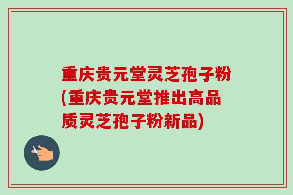 重庆贵元堂灵芝孢子粉(重庆贵元堂推出高品质灵芝孢子粉新品) 重庆贵元堂灵芝孢子粉(重庆贵元堂推出高品质灵芝孢子粉新品)