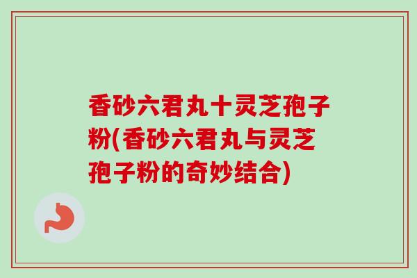 香砂六君丸十灵芝孢子粉(香砂六君丸与灵芝孢子粉的奇妙结合) 香砂六君丸十灵芝孢子粉(香砂六君丸与灵芝孢子粉的奇妙结合)