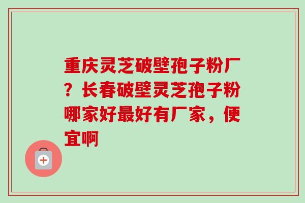 重庆灵芝破壁孢子粉厂?长春破壁灵芝孢子粉哪家好好有厂家,便宜啊 重庆灵芝破壁孢子粉厂?长春破壁灵芝孢子粉哪家好好有厂家,便宜啊