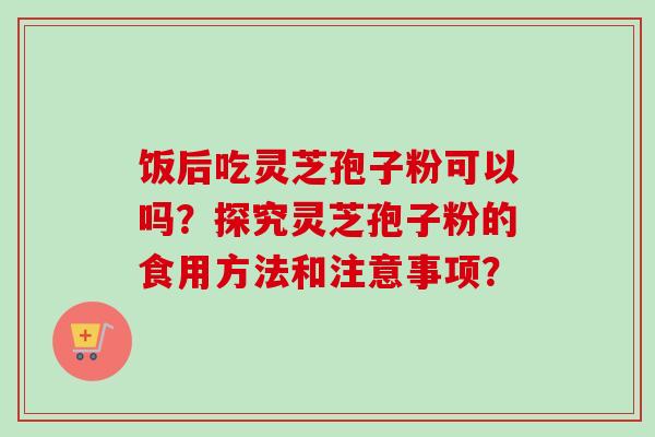 饭后吃灵芝孢子粉可以吗?探究灵芝孢子粉的食用方法和注意事项? 饭后吃灵芝孢子粉可以吗?探究灵芝孢子粉的食用方法和注意事项?