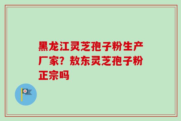 黑龙江灵芝孢子粉生产厂家?敖东灵芝孢子粉正宗吗 黑龙江灵芝孢子粉生产厂家?敖东灵芝孢子粉正宗吗