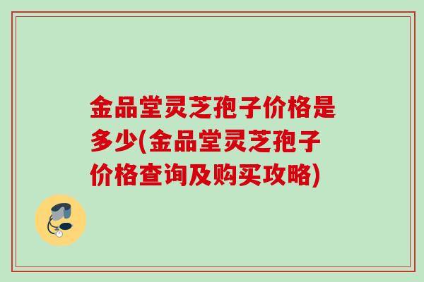 金品堂灵芝孢子价格是多少(金品堂灵芝孢子价格查询及购买攻略)