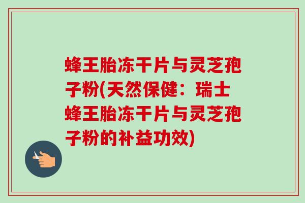 蜂王胎冻干片与灵芝孢子粉(天然保健:瑞士蜂王胎冻干片与灵芝孢子粉的补益功效) 蜂王胎冻干片与灵芝孢子粉(天然保健:瑞士蜂王胎冻干片与灵芝孢子粉的补益功效)