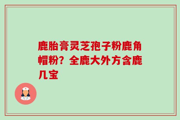 鹿胎膏灵芝孢子粉鹿角帽粉?全鹿大外方含鹿几宝 鹿胎膏灵芝孢子粉鹿角帽粉?全鹿大外方含鹿几宝