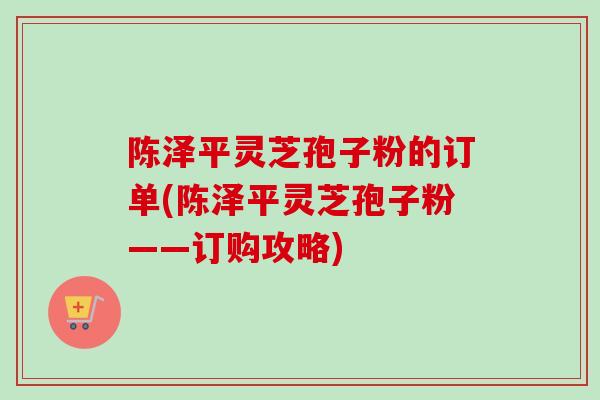 陈泽平灵芝孢子粉的订单(陈泽平灵芝孢子粉——订购攻略)