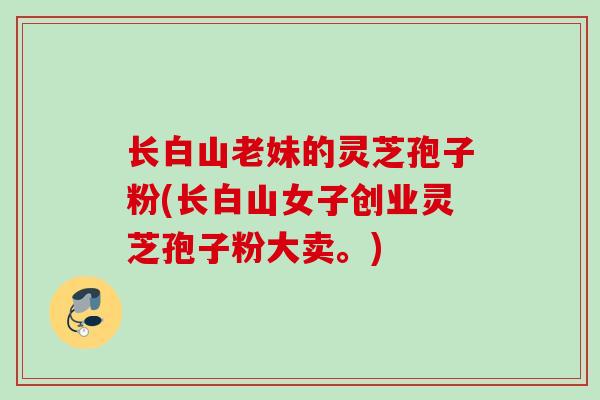 长白山老妹的灵芝孢子粉(长白山女子创业灵芝孢子粉大卖。) 长白山老妹的灵芝孢子粉(长白山女子创业灵芝孢子粉大卖。)