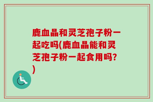 鹿晶和灵芝孢子粉一起吃吗(鹿晶能和灵芝孢子粉一起食用吗?) 鹿晶和灵芝孢子粉一起吃吗(鹿晶能和灵芝孢子粉一起食用吗?)