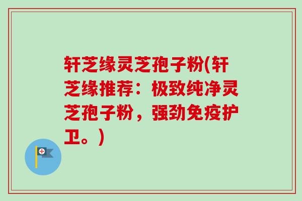 轩芝缘灵芝孢子粉(轩芝缘推荐:极致纯净灵芝孢子粉,强劲免疫护卫。) 轩芝缘灵芝孢子粉(轩芝缘推荐:极致纯净灵芝孢子粉,强劲免疫护卫。)