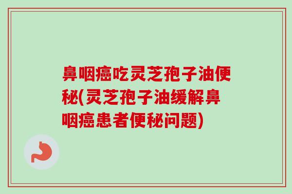 鼻咽吃灵芝孢子油(灵芝孢子油缓解鼻咽患者问题) 鼻咽吃灵芝孢子油(灵芝孢子油缓解鼻咽患者问题)
