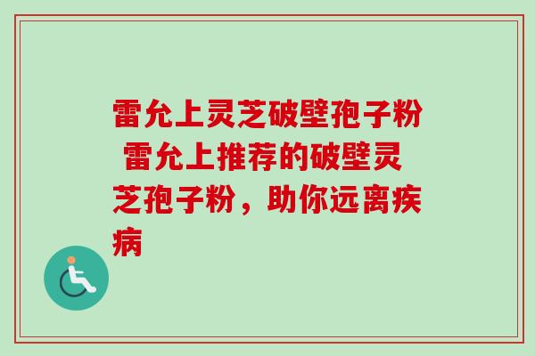 雷允上灵芝破壁孢子粉 雷允上推荐的破壁灵芝孢子粉,助你远离 雷允上灵芝破壁孢子粉 雷允上推荐的破壁灵芝孢子粉,助你远离