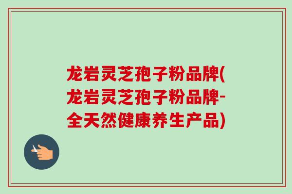 龙岩灵芝孢子粉品牌(龙岩灵芝孢子粉品牌-全天然健康养生产品)