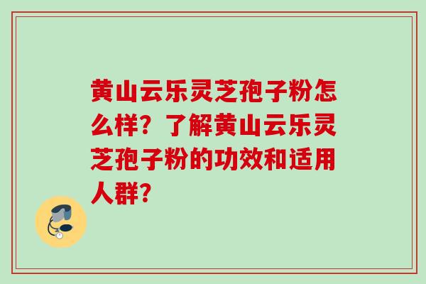 黄山云乐灵芝孢子粉怎么样？了解黄山云乐灵芝孢子粉的功效和适用人群？