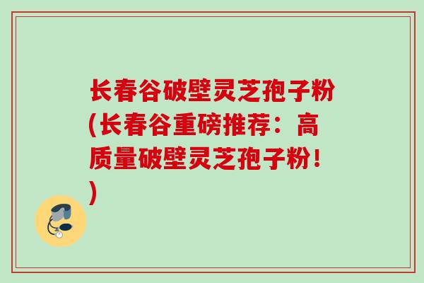 长春谷破壁灵芝孢子粉(长春谷重磅推荐：高质量破壁灵芝孢子粉！)