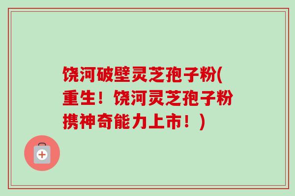 饶河破壁灵芝孢子粉(重生！饶河灵芝孢子粉携神奇能力上市！)