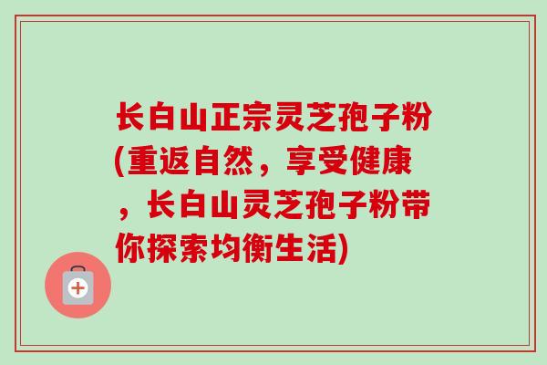 长白山正宗灵芝孢子粉(重返自然,享受健康,长白山灵芝孢子粉带你探索均衡生活) 长白山正宗灵芝孢子粉(重返自然,享受健康,长白山灵芝孢子粉带你探索均衡生活)
