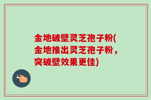 金地破壁灵芝孢子粉(金地推出灵芝孢子粉,突破壁效果更佳) 金地破壁灵芝孢子粉(金地推出灵芝孢子粉,突破壁效果更佳)