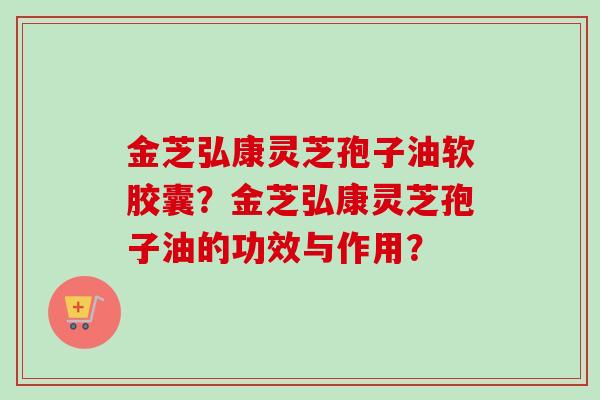 金芝弘康灵芝孢子油软胶囊?金芝弘康灵芝孢子油的功效与作用? 金芝弘康灵芝孢子油软胶囊?金芝弘康灵芝孢子油的功效与作用?