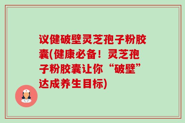 议健破壁灵芝孢子粉胶囊(健康必备！灵芝孢子粉胶囊让你“破壁”达成养生目标)
