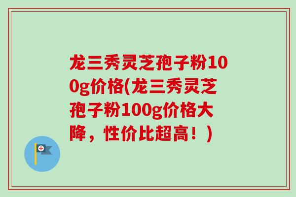 龙三秀灵芝孢子粉100g价格(龙三秀灵芝孢子粉100g价格大降,性价比超高!) 龙三秀灵芝孢子粉100g价格(龙三秀灵芝孢子粉100g价格大降,性价比超高!)