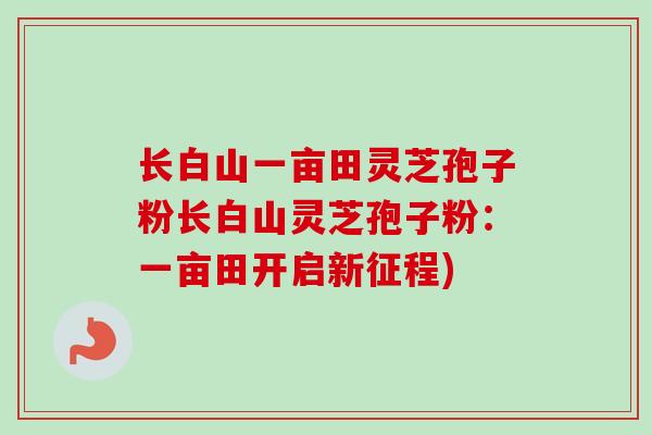 长白山一亩田灵芝孢子粉长白山灵芝孢子粉：一亩田开启新征程)