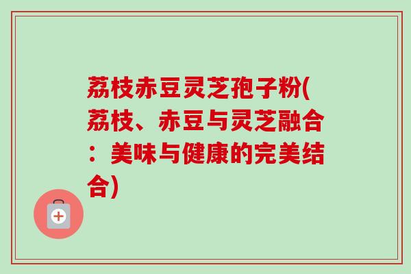 荔枝赤豆灵芝孢子粉(荔枝、赤豆与灵芝融合：美味与健康的完美结合)