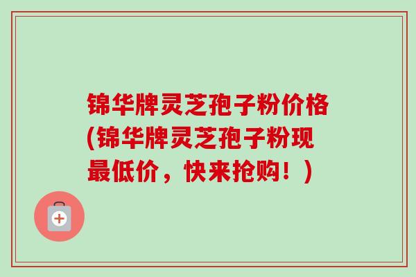 锦华牌灵芝孢子粉价格(锦华牌灵芝孢子粉现低价，快来抢购！)