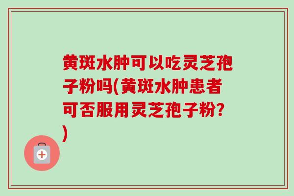 黄斑水肿可以吃灵芝孢子粉吗(黄斑水肿患者可否服用灵芝孢子粉?) 黄斑水肿可以吃灵芝孢子粉吗(黄斑水肿患者可否服用灵芝孢子粉?)