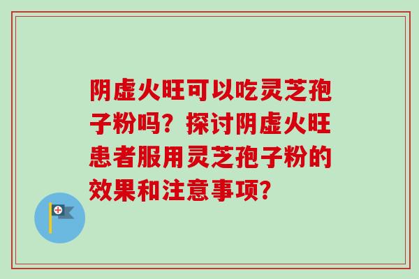 阴虚火旺可以吃灵芝孢子粉吗?探讨阴虚火旺患者服用灵芝孢子粉的效果和注意事项? 阴虚火旺可以吃灵芝孢子粉吗?探讨阴虚火旺患者服用灵芝孢子粉的效果和注意事项?