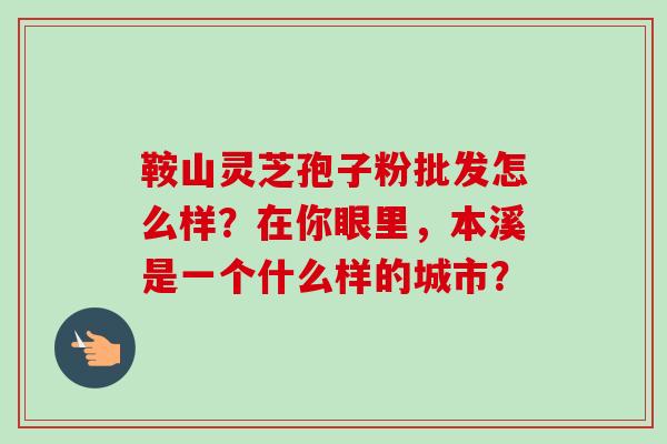 鞍山灵芝孢子粉批发怎么样？在你眼里，本溪是一个什么样的城市？