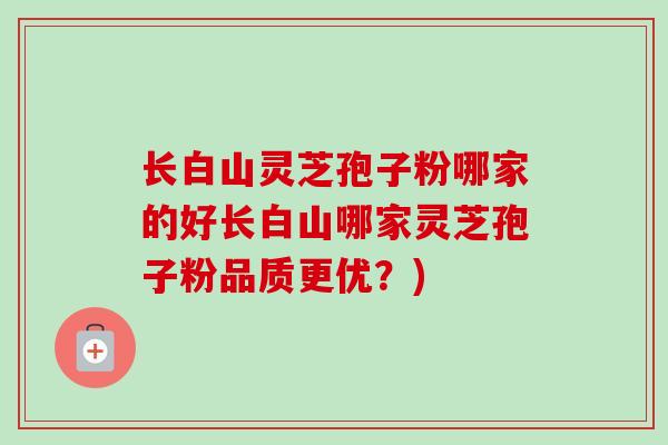 长白山灵芝孢子粉哪家的好长白山哪家灵芝孢子粉品质更优？)