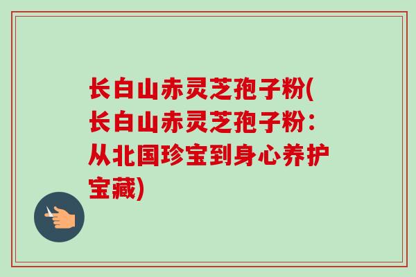 长白山赤灵芝孢子粉(长白山赤灵芝孢子粉:从北国珍宝到身心养护宝藏) 长白山赤灵芝孢子粉(长白山赤灵芝孢子粉:从北国珍宝到身心养护宝藏)