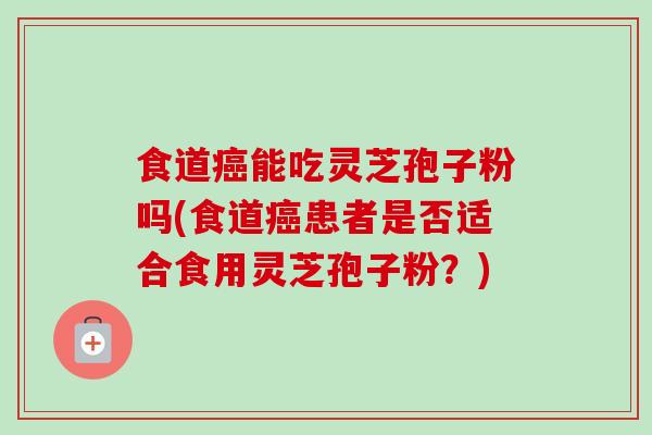食道能吃灵芝孢子粉吗(食道患者是否适合食用灵芝孢子粉?) 食道能吃灵芝孢子粉吗(食道患者是否适合食用灵芝孢子粉?)