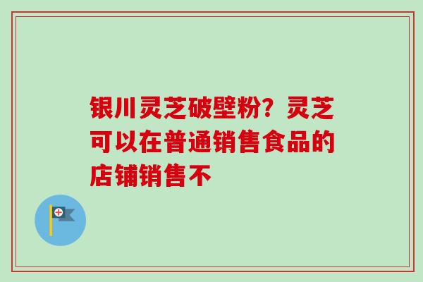 银川灵芝破壁粉?灵芝可以在普通销售食品的店铺销售不 银川灵芝破壁粉?灵芝可以在普通销售食品的店铺销售不