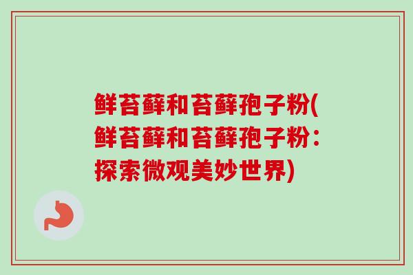 鲜苔藓和苔藓孢子粉(鲜苔藓和苔藓孢子粉:探索微观美妙世界) 鲜苔藓和苔藓孢子粉(鲜苔藓和苔藓孢子粉:探索微观美妙世界)