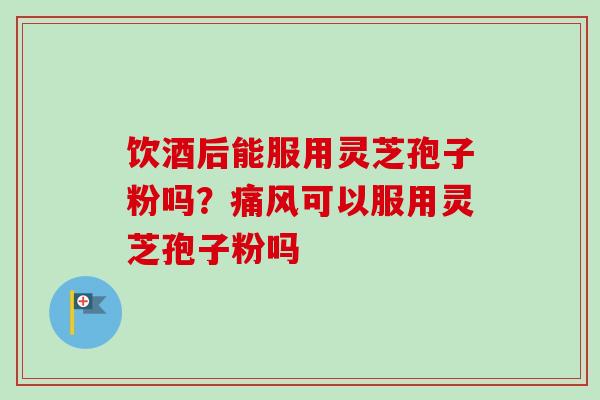 饮酒后能服用灵芝孢子粉吗？痛风可以服用灵芝孢子粉吗