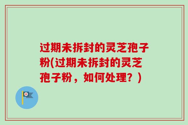 过期未拆封的灵芝孢子粉(过期未拆封的灵芝孢子粉,如何处理?) 过期未拆封的灵芝孢子粉(过期未拆封的灵芝孢子粉,如何处理?)