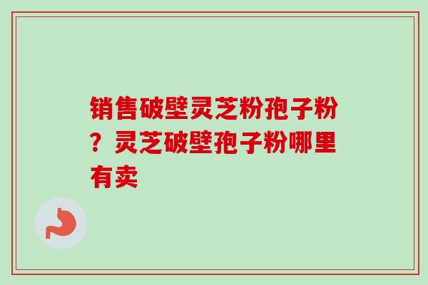 销售破壁灵芝粉孢子粉?灵芝破壁孢子粉哪里有卖 销售破壁灵芝粉孢子粉?灵芝破壁孢子粉哪里有卖